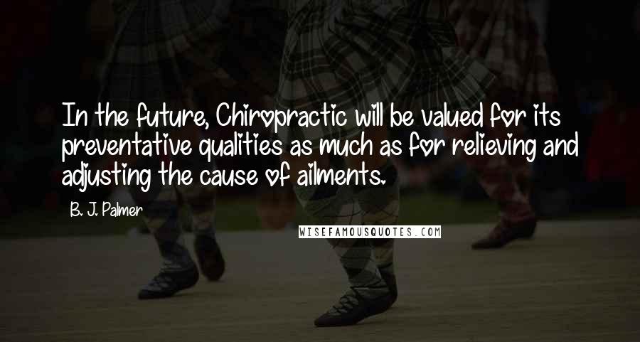 B. J. Palmer Quotes: In the future, Chiropractic will be valued for its preventative qualities as much as for relieving and adjusting the cause of ailments.