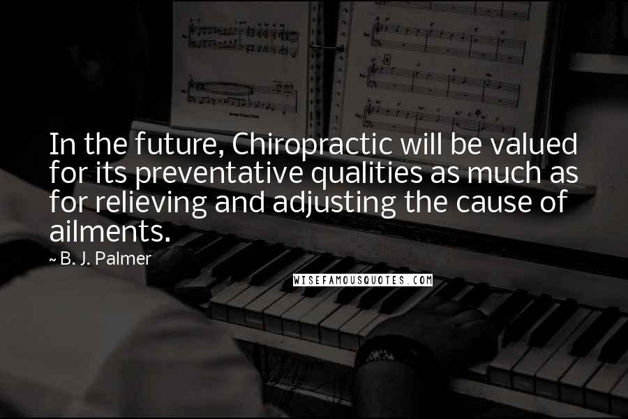 B. J. Palmer Quotes: In the future, Chiropractic will be valued for its preventative qualities as much as for relieving and adjusting the cause of ailments.