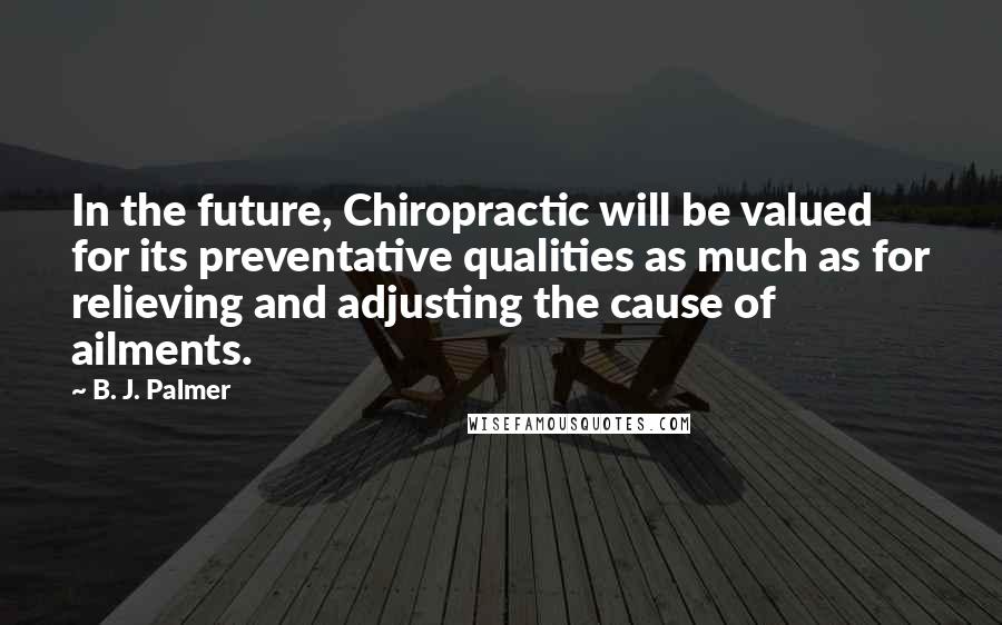 B. J. Palmer Quotes: In the future, Chiropractic will be valued for its preventative qualities as much as for relieving and adjusting the cause of ailments.