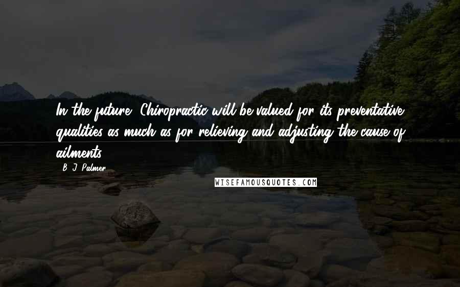 B. J. Palmer Quotes: In the future, Chiropractic will be valued for its preventative qualities as much as for relieving and adjusting the cause of ailments.