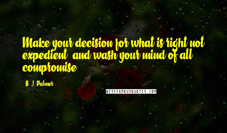 B. J. Palmer Quotes: Make your decision for what is right not expedient, and wash your mind of all compromise.