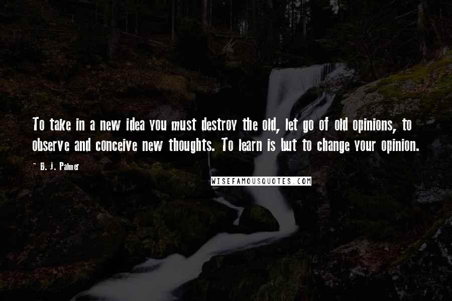 B. J. Palmer Quotes: To take in a new idea you must destroy the old, let go of old opinions, to observe and conceive new thoughts. To learn is but to change your opinion.