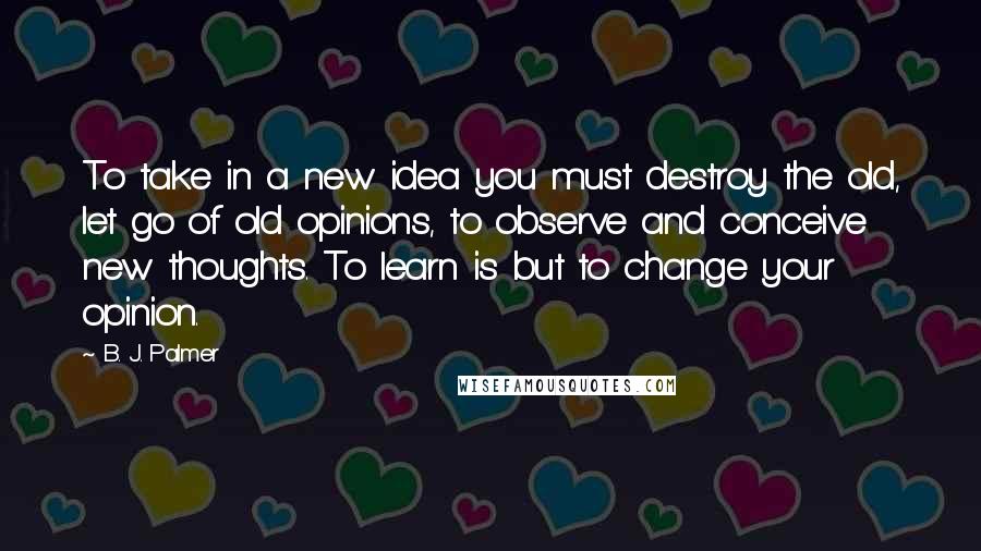 B. J. Palmer Quotes: To take in a new idea you must destroy the old, let go of old opinions, to observe and conceive new thoughts. To learn is but to change your opinion.