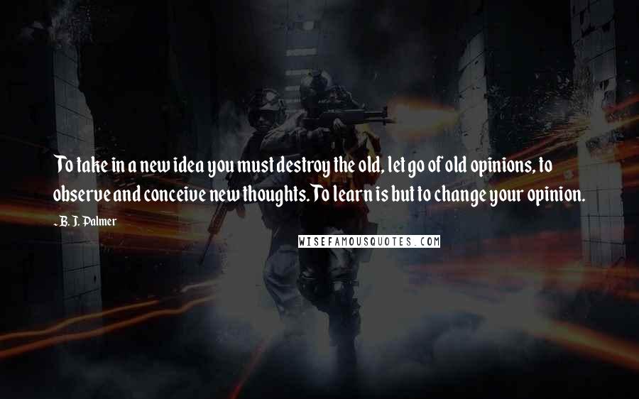 B. J. Palmer Quotes: To take in a new idea you must destroy the old, let go of old opinions, to observe and conceive new thoughts. To learn is but to change your opinion.