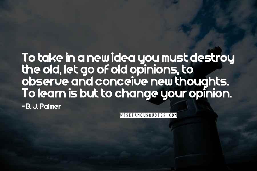 B. J. Palmer Quotes: To take in a new idea you must destroy the old, let go of old opinions, to observe and conceive new thoughts. To learn is but to change your opinion.