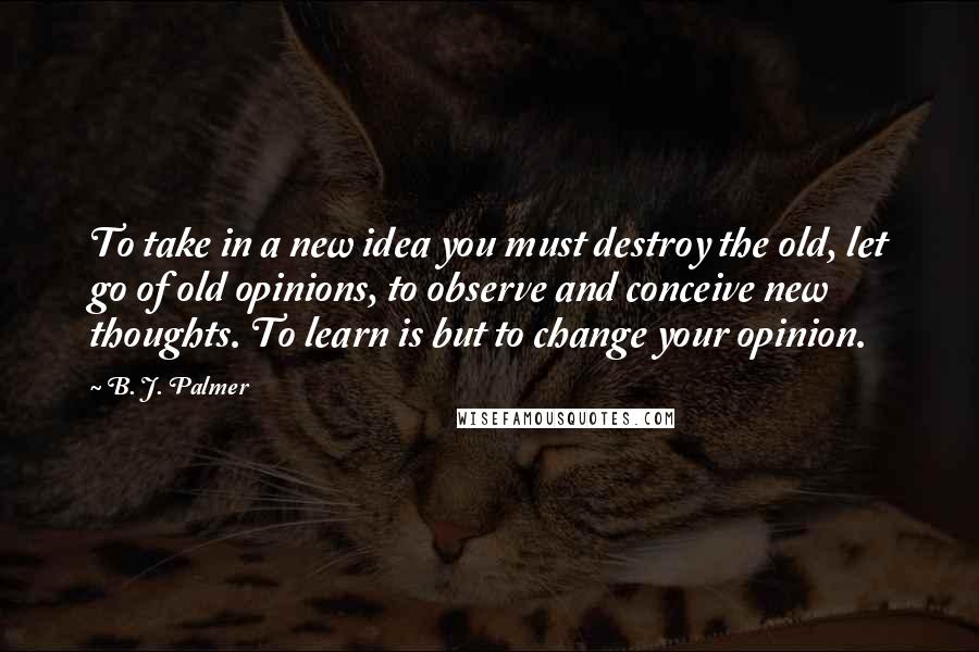 B. J. Palmer Quotes: To take in a new idea you must destroy the old, let go of old opinions, to observe and conceive new thoughts. To learn is but to change your opinion.