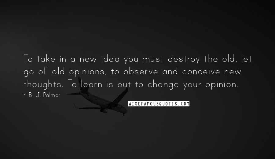 B. J. Palmer Quotes: To take in a new idea you must destroy the old, let go of old opinions, to observe and conceive new thoughts. To learn is but to change your opinion.