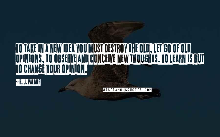 B. J. Palmer Quotes: To take in a new idea you must destroy the old, let go of old opinions, to observe and conceive new thoughts. To learn is but to change your opinion.