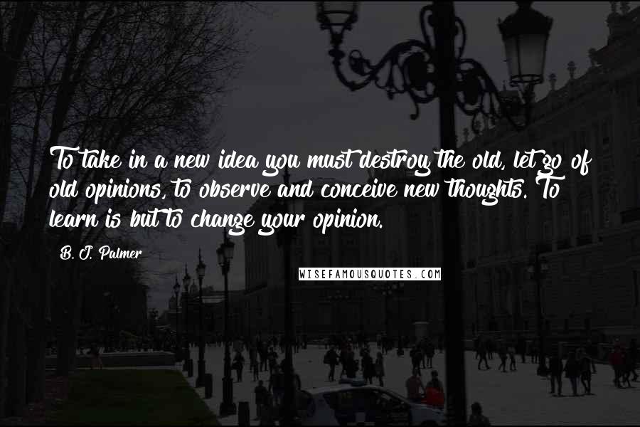 B. J. Palmer Quotes: To take in a new idea you must destroy the old, let go of old opinions, to observe and conceive new thoughts. To learn is but to change your opinion.