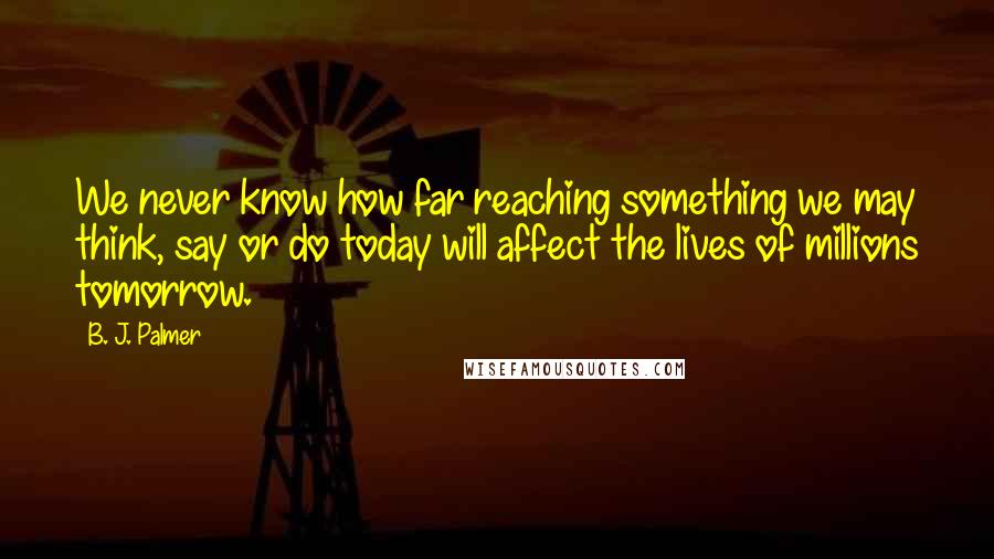 B. J. Palmer Quotes: We never know how far reaching something we may think, say or do today will affect the lives of millions tomorrow.