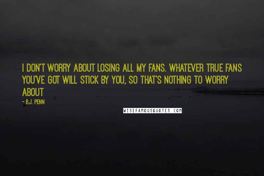 B.J. Penn Quotes: I don't worry about losing all my fans. Whatever true fans you've got will stick by you, so that's nothing to worry about