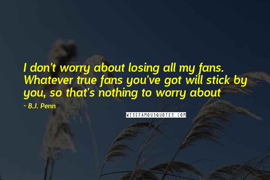 B.J. Penn Quotes: I don't worry about losing all my fans. Whatever true fans you've got will stick by you, so that's nothing to worry about