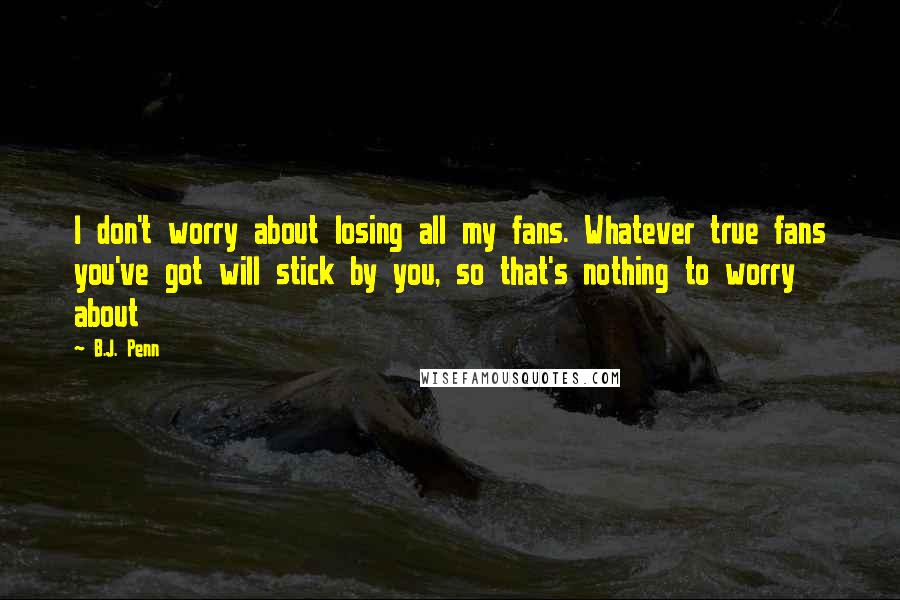 B.J. Penn Quotes: I don't worry about losing all my fans. Whatever true fans you've got will stick by you, so that's nothing to worry about