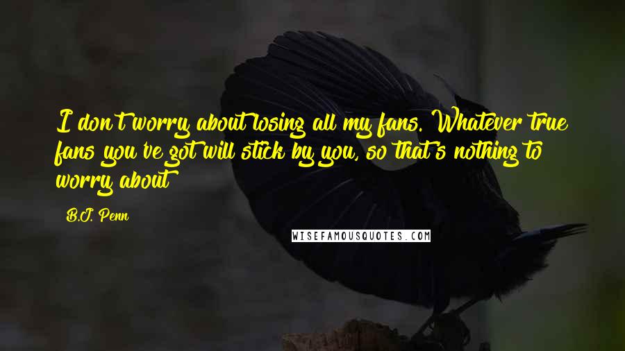 B.J. Penn Quotes: I don't worry about losing all my fans. Whatever true fans you've got will stick by you, so that's nothing to worry about