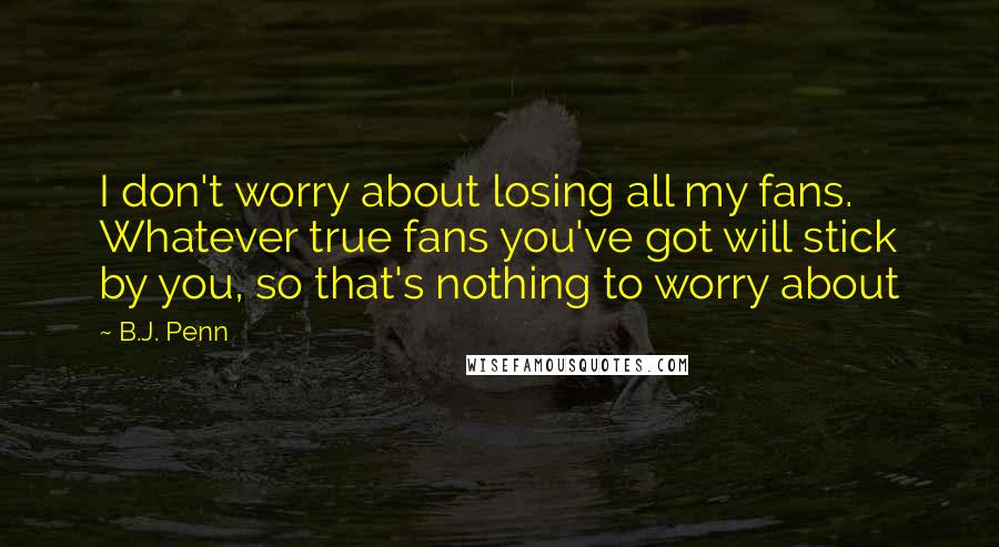 B.J. Penn Quotes: I don't worry about losing all my fans. Whatever true fans you've got will stick by you, so that's nothing to worry about