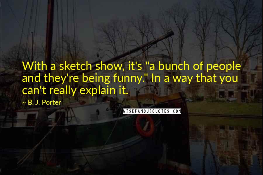B. J. Porter Quotes: With a sketch show, it's "a bunch of people and they're being funny." In a way that you can't really explain it.