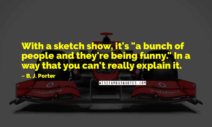 B. J. Porter Quotes: With a sketch show, it's "a bunch of people and they're being funny." In a way that you can't really explain it.