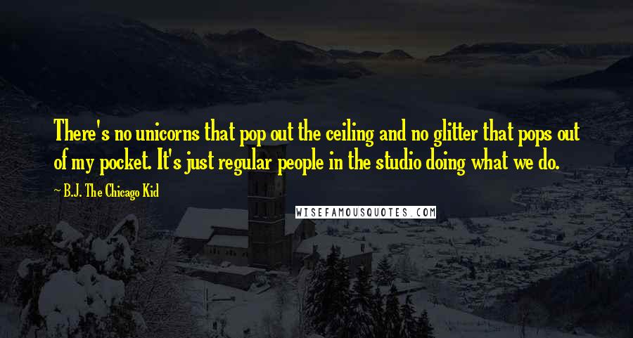 B.J. The Chicago Kid Quotes: There's no unicorns that pop out the ceiling and no glitter that pops out of my pocket. It's just regular people in the studio doing what we do.