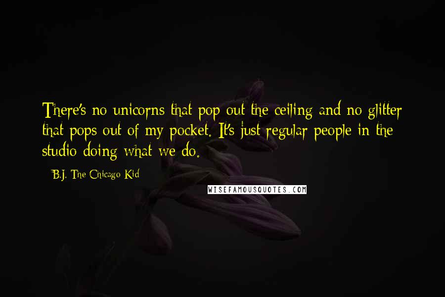 B.J. The Chicago Kid Quotes: There's no unicorns that pop out the ceiling and no glitter that pops out of my pocket. It's just regular people in the studio doing what we do.