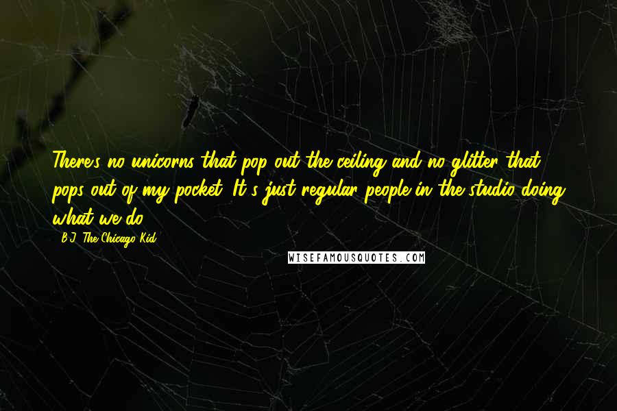 B.J. The Chicago Kid Quotes: There's no unicorns that pop out the ceiling and no glitter that pops out of my pocket. It's just regular people in the studio doing what we do.