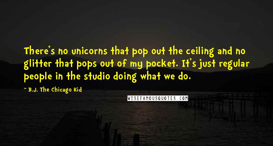 B.J. The Chicago Kid Quotes: There's no unicorns that pop out the ceiling and no glitter that pops out of my pocket. It's just regular people in the studio doing what we do.