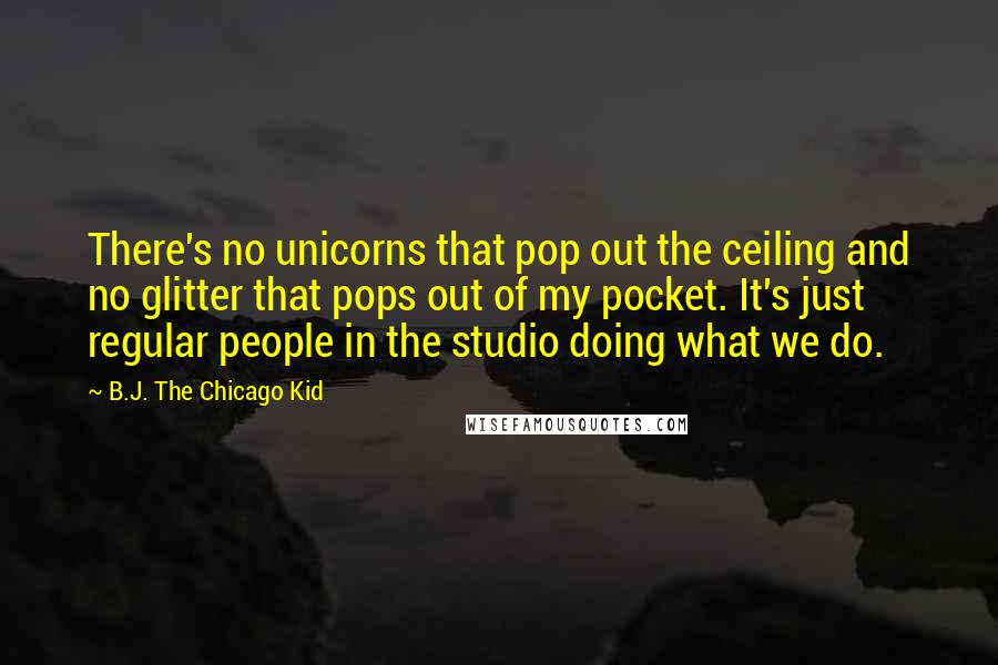 B.J. The Chicago Kid Quotes: There's no unicorns that pop out the ceiling and no glitter that pops out of my pocket. It's just regular people in the studio doing what we do.