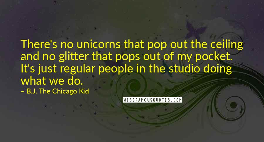 B.J. The Chicago Kid Quotes: There's no unicorns that pop out the ceiling and no glitter that pops out of my pocket. It's just regular people in the studio doing what we do.