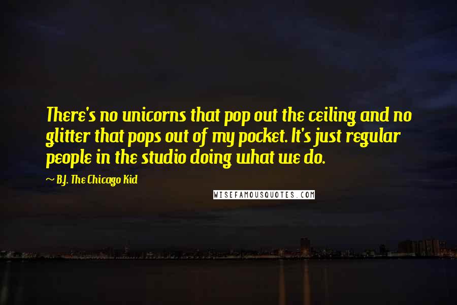 B.J. The Chicago Kid Quotes: There's no unicorns that pop out the ceiling and no glitter that pops out of my pocket. It's just regular people in the studio doing what we do.