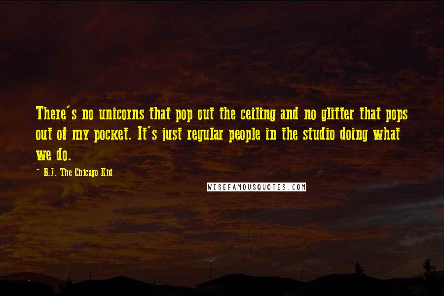B.J. The Chicago Kid Quotes: There's no unicorns that pop out the ceiling and no glitter that pops out of my pocket. It's just regular people in the studio doing what we do.