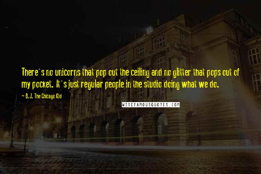 B.J. The Chicago Kid Quotes: There's no unicorns that pop out the ceiling and no glitter that pops out of my pocket. It's just regular people in the studio doing what we do.