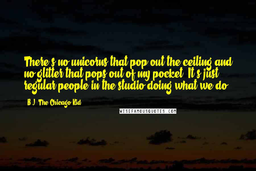 B.J. The Chicago Kid Quotes: There's no unicorns that pop out the ceiling and no glitter that pops out of my pocket. It's just regular people in the studio doing what we do.