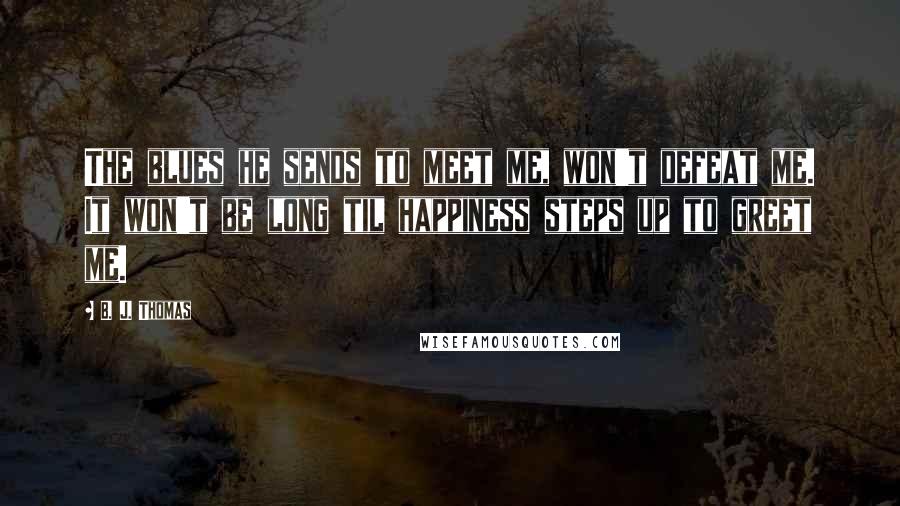 B. J. Thomas Quotes: The blues he sends to meet me, won't defeat me. It won't be long til happiness steps up to greet me.