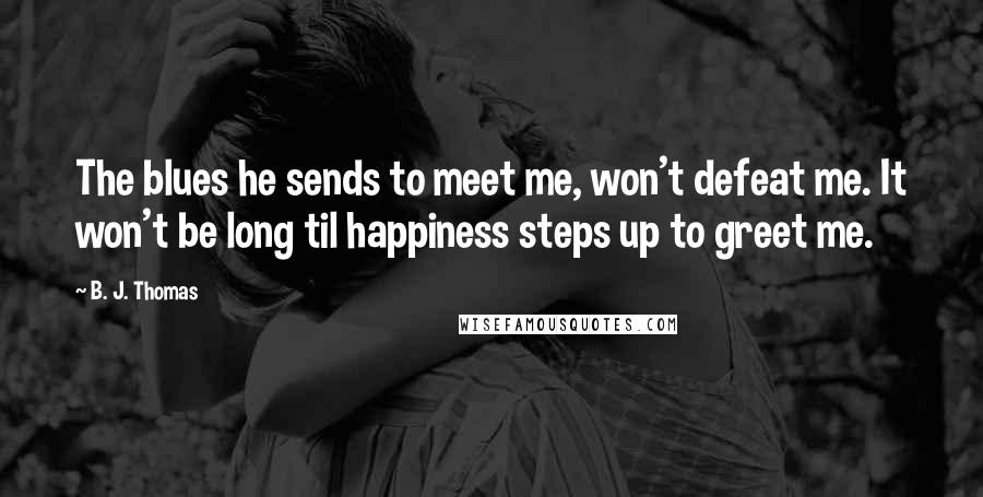 B. J. Thomas Quotes: The blues he sends to meet me, won't defeat me. It won't be long til happiness steps up to greet me.