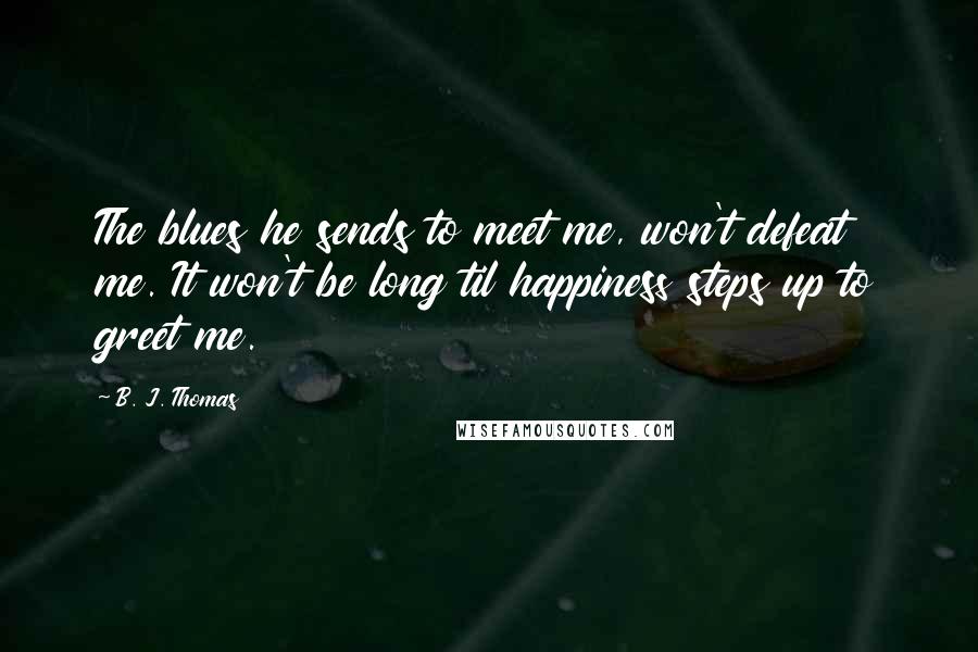 B. J. Thomas Quotes: The blues he sends to meet me, won't defeat me. It won't be long til happiness steps up to greet me.