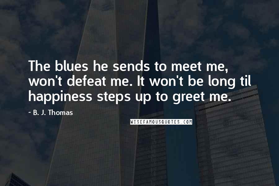 B. J. Thomas Quotes: The blues he sends to meet me, won't defeat me. It won't be long til happiness steps up to greet me.