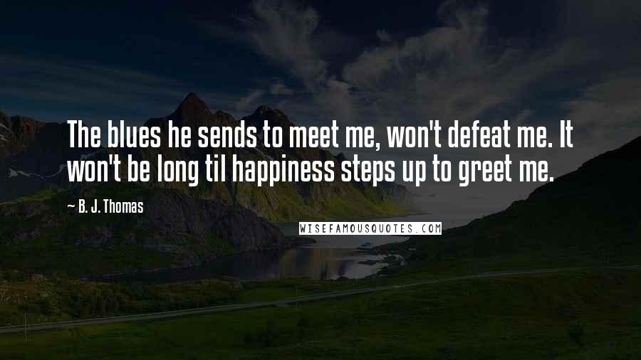 B. J. Thomas Quotes: The blues he sends to meet me, won't defeat me. It won't be long til happiness steps up to greet me.