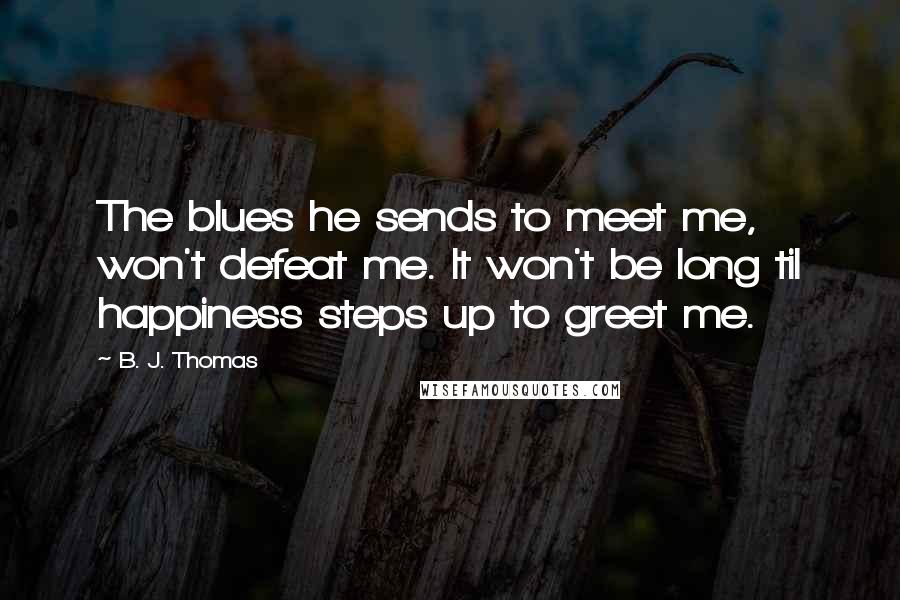 B. J. Thomas Quotes: The blues he sends to meet me, won't defeat me. It won't be long til happiness steps up to greet me.