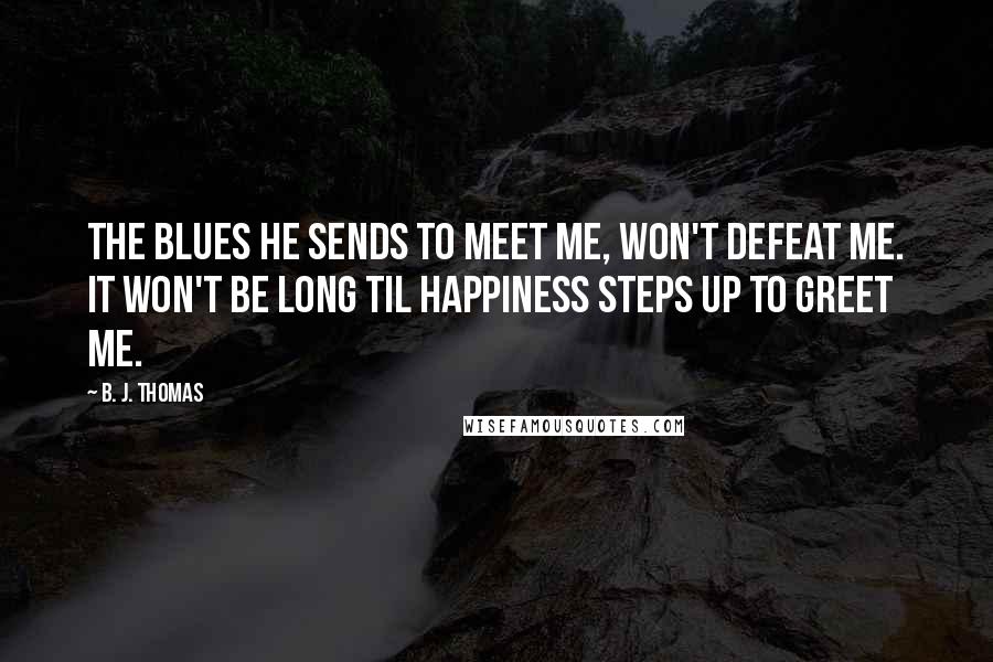 B. J. Thomas Quotes: The blues he sends to meet me, won't defeat me. It won't be long til happiness steps up to greet me.