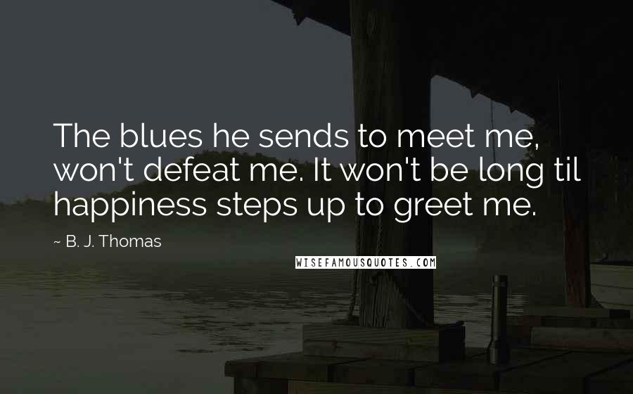 B. J. Thomas Quotes: The blues he sends to meet me, won't defeat me. It won't be long til happiness steps up to greet me.