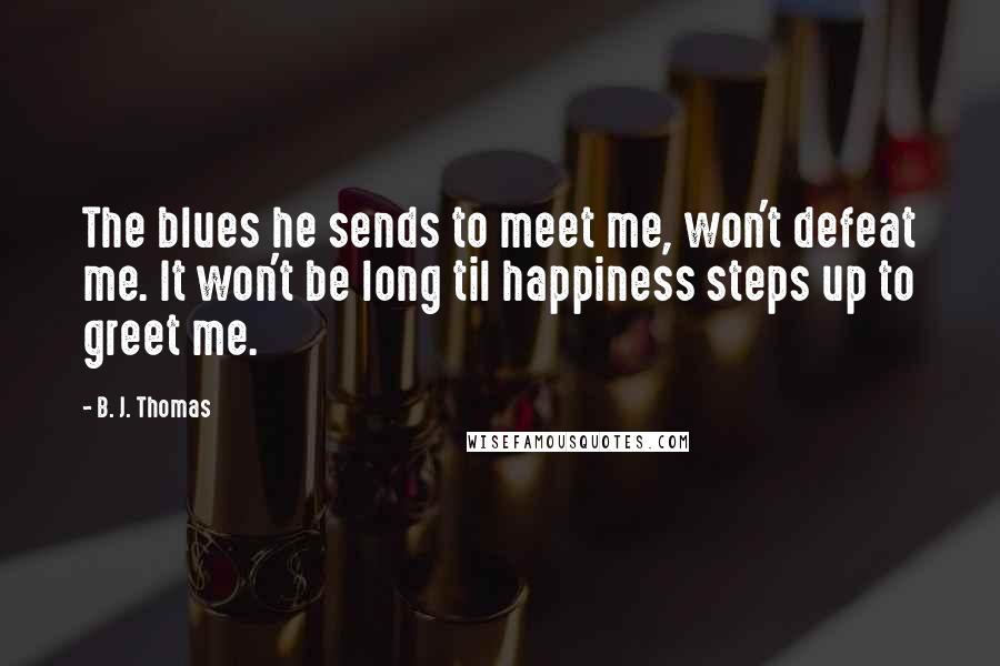 B. J. Thomas Quotes: The blues he sends to meet me, won't defeat me. It won't be long til happiness steps up to greet me.