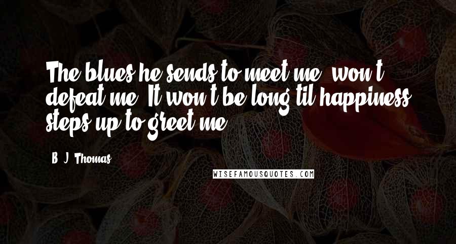 B. J. Thomas Quotes: The blues he sends to meet me, won't defeat me. It won't be long til happiness steps up to greet me.