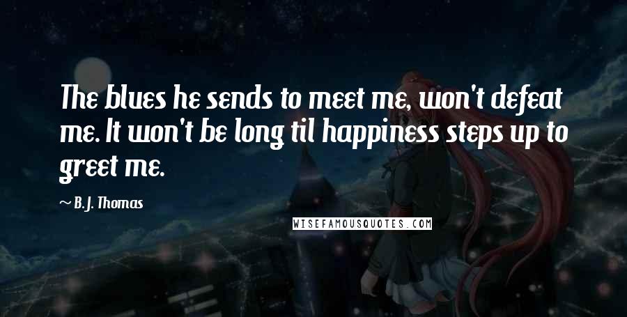 B. J. Thomas Quotes: The blues he sends to meet me, won't defeat me. It won't be long til happiness steps up to greet me.