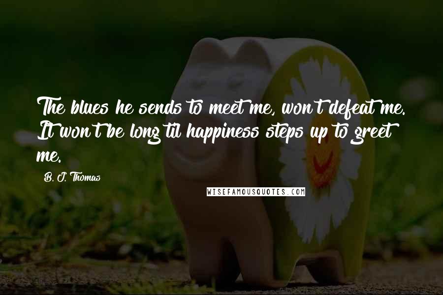 B. J. Thomas Quotes: The blues he sends to meet me, won't defeat me. It won't be long til happiness steps up to greet me.