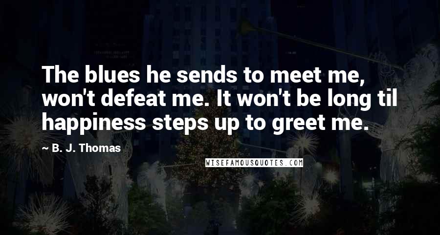 B. J. Thomas Quotes: The blues he sends to meet me, won't defeat me. It won't be long til happiness steps up to greet me.