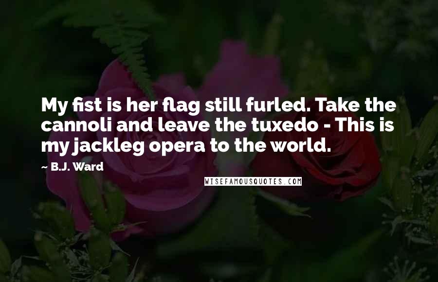 B.J. Ward Quotes: My fist is her flag still furled. Take the cannoli and leave the tuxedo - This is my jackleg opera to the world.