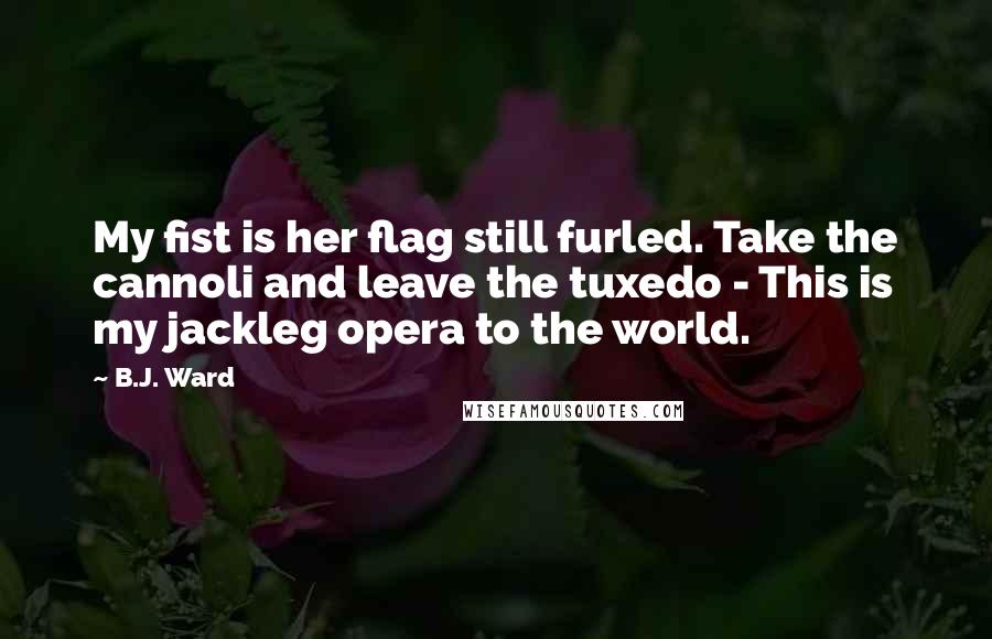 B.J. Ward Quotes: My fist is her flag still furled. Take the cannoli and leave the tuxedo - This is my jackleg opera to the world.