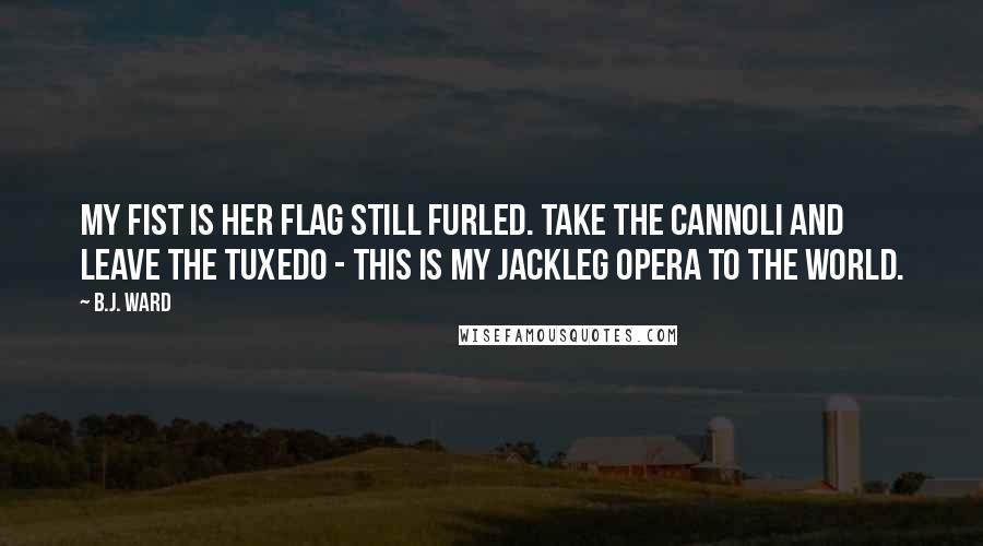 B.J. Ward Quotes: My fist is her flag still furled. Take the cannoli and leave the tuxedo - This is my jackleg opera to the world.