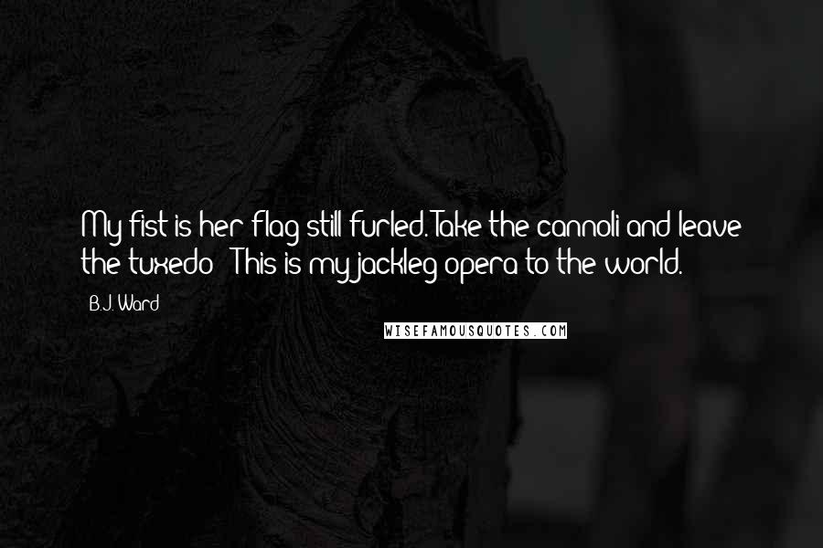 B.J. Ward Quotes: My fist is her flag still furled. Take the cannoli and leave the tuxedo - This is my jackleg opera to the world.