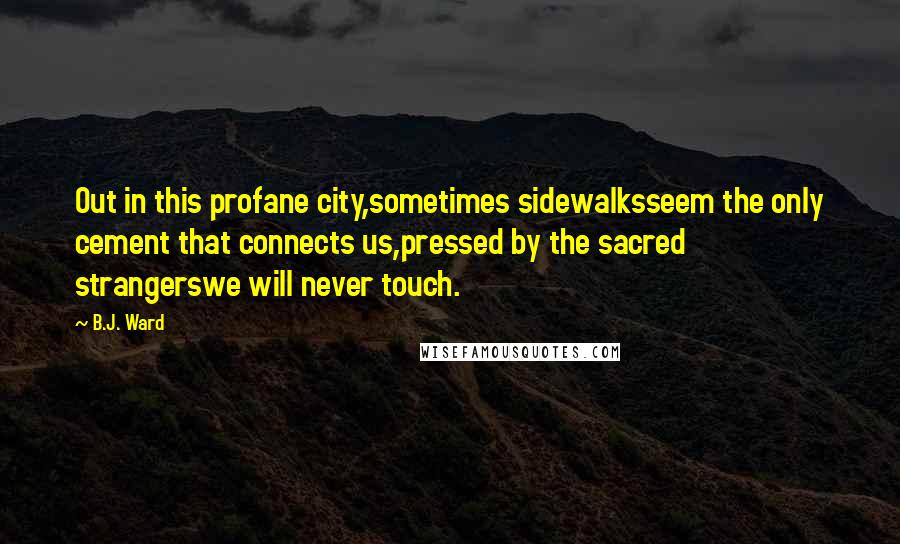 B.J. Ward Quotes: Out in this profane city,sometimes sidewalksseem the only cement that connects us,pressed by the sacred strangerswe will never touch.