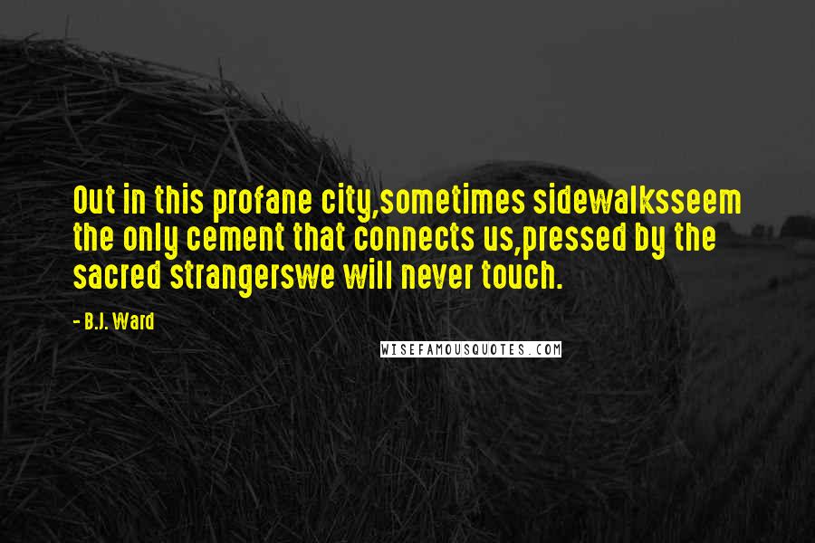 B.J. Ward Quotes: Out in this profane city,sometimes sidewalksseem the only cement that connects us,pressed by the sacred strangerswe will never touch.